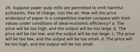 29. Suppose paper pulp mills are permitted to emit harmful pollutants, free of charge, into the air. How will the price andoutput of paper in a competitive market compare with their values under conditions of ideal economic efficiency? a. The price will be too high, and the output will be too large. b. The price will be too low, and the output will be too large. c. The price will be too low, and the output will be too small. d. The price will be too high, and the output will be too small.