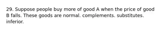 29. Suppose people buy more of good A when the price of good B falls. These goods are normal. complements. substitutes. inferior.