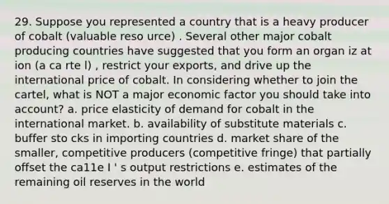 29. Suppose you represented a country that is a heavy producer of cobalt (valuable reso urce) . Several other major cobalt producing countries have suggested that you form an organ iz at ion (a ca rte l) , restrict your exports, and drive up the international price of cobalt. In considering whether to join the cartel, what is NOT a major economic factor you should take into account? a. price elasticity of demand for cobalt in the international market. b. availability of substitute materials c. buffer sto cks in importing countries d. market share of the smaller, competitive producers (competitive fringe) that partially offset the ca11e I ' s output restrictions e. estimates of the remaining oil reserves in the world