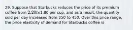 29. Suppose that Starbucks reduces the price of its premium coffee from 2.20 to1.80 per cup, and as a result, the quantity sold per day increased from 350 to 450. Over this price range, the price elasticity of demand for Starbucks coffee is