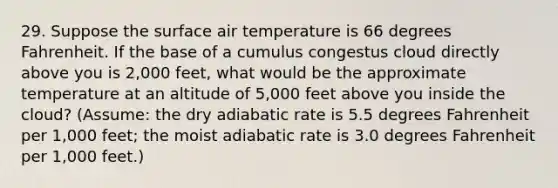 29. Suppose the surface air temperature is 66 degrees Fahrenheit. If the base of a cumulus congestus cloud directly above you is 2,000 feet, what would be the approximate temperature at an altitude of 5,000 feet above you inside the cloud? (Assume: the dry adiabatic rate is 5.5 degrees Fahrenheit per 1,000 feet; the moist adiabatic rate is 3.0 degrees Fahrenheit per 1,000 feet.)