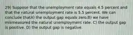 29) Suppose that the unemployment rate equals 4.5 percent and that the natural unemployment rate is 5.5 percent. We can conclude thatA) the output gap equals zero.B) we have mismeasured the natural unemployment rate. C) the output gap is positive. D) the output gap is negative.