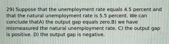 29) Suppose that the unemployment rate equals 4.5 percent and that the natural unemployment rate is 5.5 percent. We can conclude thatA) the output gap equals zero.B) we have mismeasured the natural unemployment rate. C) the output gap is positive. D) the output gap is negative.