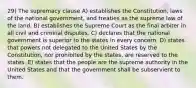 29) The supremacy clause A) establishes the Constitution, laws of the national government, and treaties as the supreme law of the land. B) establishes the Supreme Court as the final arbiter in all civil and criminal disputes. C) declares that the national government is superior to the states in every concern. D) states that powers not delegated to the United States by the Constitution, nor prohibited by the states, are reserved to the states. E) states that the people are the supreme authority in the United States and that the government shall be subservient to them.