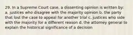 29. In a Supreme Court case, a dissenting opinion is written by: a. justices who disagree with the majority opinion b. the party that lost the case to appeal for another trial c. justices who side with the majority for a different reason d. the attorney general to explain the historical significance of a decision