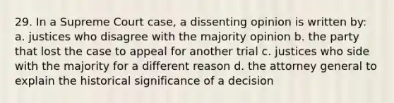 29. In a Supreme Court case, a dissenting opinion is written by: a. justices who disagree with the majority opinion b. the party that lost the case to appeal for another trial c. justices who side with the majority for a different reason d. the attorney general to explain the historical significance of a decision