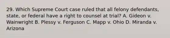 29. Which Supreme Court case ruled that all felony defendants, state, or federal have a right to counsel at trial? A. Gideon v. Wainwright B. Plessy v. Ferguson C. Mapp v. Ohio D. Miranda v. Arizona