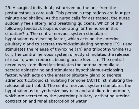 29. A surgical individual just arrived on the unit from the postanesthesia care unit. This person's respirations are four per minute and shallow. As the nurse calls for assistance, the nurse suddenly feels jittery, and breathing quickens. Which of the following feedback loops is operating for the nurse in this situation? a. The central nervous system stimulates hypothalamus-releasing factor, which acts on the anterior pituitary gland to secrete thyroid-stimulating hormone (TSH) and stimulates the release of thyroxine (T4) and triiodothyronine (T3 b. ). The central nervous system directly stimulates the release of insulin, which reduces blood glucose levels. c. The central nervous system directly stimulates the adrenal medulla to secrete epinephrine and stimulates hypothalamus-releasing factor, which acts on the anterior pituitary gland to secrete adrenocorticotropic-stimulating hormone (ACTH), stimulating the release of cortisol. d. The central nervous system stimulates the hypothalamus to synthesize oxytocin and antidiuretic hormone, which are secreted by the posterior pituitary, activating uterine contraction and renal absorption of water.