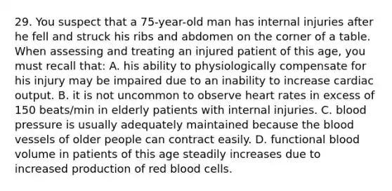 29. You suspect that a 75-year-old man has internal injuries after he fell and struck his ribs and abdomen on the corner of a table. When assessing and treating an injured patient of this age, you must recall that: A. his ability to physiologically compensate for his injury may be impaired due to an inability to increase cardiac output. B. it is not uncommon to observe heart rates in excess of 150 beats/min in elderly patients with internal injuries. C. blood pressure is usually adequately maintained because the blood vessels of older people can contract easily. D. functional blood volume in patients of this age steadily increases due to increased production of red blood cells.