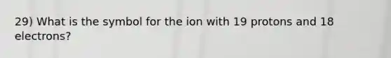 29) What is the symbol for the ion with 19 protons and 18 electrons?