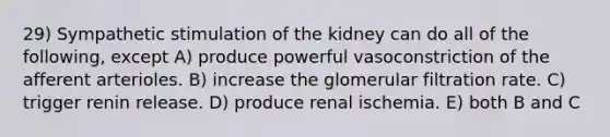 29) Sympathetic stimulation of the kidney can do all of the following, except A) produce powerful vasoconstriction of the afferent arterioles. B) increase the glomerular filtration rate. C) trigger renin release. D) produce renal ischemia. E) both B and C