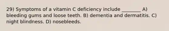 29) Symptoms of a vitamin C deficiency include ________ A) bleeding gums and loose teeth. B) dementia and dermatitis. C) night blindness. D) nosebleeds.