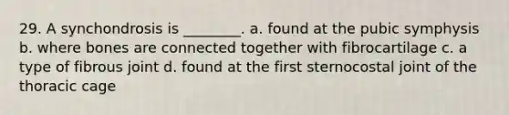29. A synchondrosis is ________. a. found at the pubic symphysis b. where bones are connected together with fibrocartilage c. a type of fibrous joint d. found at the first sternocostal joint of the thoracic cage