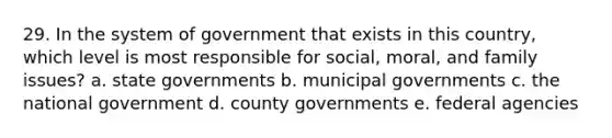 29. In the system of government that exists in this country, which level is most responsible for social, moral, and family issues? a. state governments b. municipal governments c. the national government d. county governments e. federal agencies