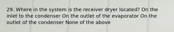 29. Where in the system is the receiver dryer located? On the inlet to the condenser On the outlet of the evaporator On the outlet of the condenser None of the above