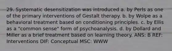 29. Systematic desensitization was introduced a. by Perls as one of the primary interventions of Gestalt therapy. b. by Wolpe as a behavioral treatment based on conditioning principles. c. by Ellis as a "common sense" form of psychoanalysis. d. by Dollard and Miller as a brief treatment based on learning theory. ANS: B REF: Interventions DIF: Conceptual MSC: WWW