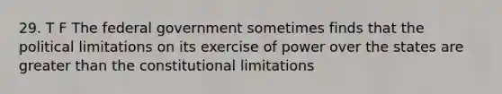 29. T F The federal government sometimes finds that the political limitations on its exercise of power over the states are greater than the constitutional limitations