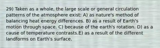 29) Taken as a whole, the large scale or general circulation patterns of the atmosphere exist: A) as nature's method of balancing heat energy differences. B) as a result of Earth's motion through space. C) because of the earth's rotation. D) as a cause of temperature contrasts.E) as a result of the different landforms on Earth's surface.