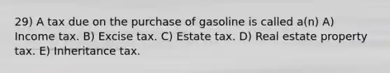 29) A tax due on the purchase of gasoline is called a(n) A) Income tax. B) Excise tax. C) Estate tax. D) Real estate property tax. E) Inheritance tax.