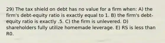 29) The tax shield on debt has no value for a firm when: A) the firm's debt-equity ratio is exactly equal to 1. B) the firm's debt-equity ratio is exactly .5. C) the firm is unlevered. D) shareholders fully utilize homemade leverage. E) RS is <a href='https://www.questionai.com/knowledge/k7BtlYpAMX-less-than' class='anchor-knowledge'>less than</a> R0.