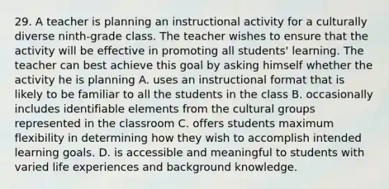 29. A teacher is planning an instructional activity for a culturally diverse ninth-grade class. The teacher wishes to ensure that the activity will be effective in promoting all students' learning. The teacher can best achieve this goal by asking himself whether the activity he is planning A. uses an instructional format that is likely to be familiar to all the students in the class B. occasionally includes identifiable elements from the cultural groups represented in the classroom C. offers students maximum flexibility in determining how they wish to accomplish intended learning goals. D. is accessible and meaningful to students with varied life experiences and background knowledge.