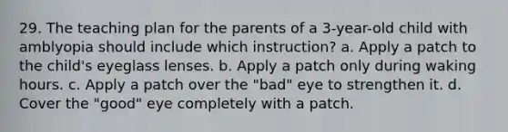 29. The teaching plan for the parents of a 3-year-old child with amblyopia should include which instruction? a. Apply a patch to the child's eyeglass lenses. b. Apply a patch only during waking hours. c. Apply a patch over the "bad" eye to strengthen it. d. Cover the "good" eye completely with a patch.