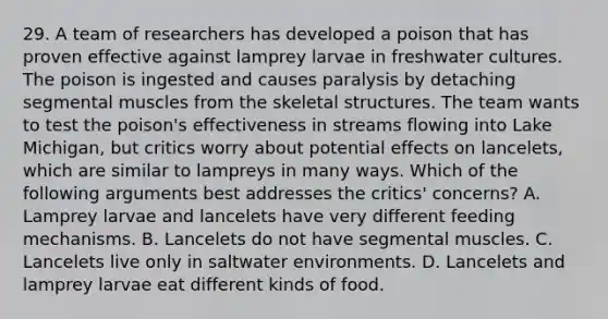 29. A team of researchers has developed a poison that has proven effective against lamprey larvae in freshwater cultures. The poison is ingested and causes paralysis by detaching segmental muscles from the skeletal structures. The team wants to test the poison's effectiveness in streams flowing into Lake Michigan, but critics worry about potential effects on lancelets, which are similar to lampreys in many ways. Which of the following arguments best addresses the critics' concerns? A. Lamprey larvae and lancelets have very different feeding mechanisms. B. Lancelets do not have segmental muscles. C. Lancelets live only in saltwater environments. D. Lancelets and lamprey larvae eat different kinds of food.