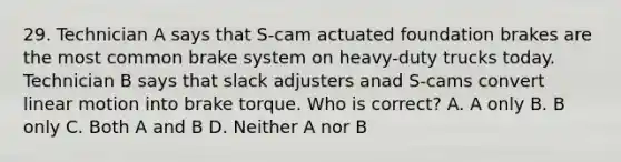 29. Technician A says that S-cam actuated foundation brakes are the most common brake system on heavy-duty trucks today. Technician B says that slack adjusters anad S-cams convert linear motion into brake torque. Who is correct? A. A only B. B only C. Both A and B D. Neither A nor B