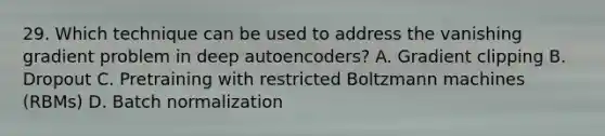 29. Which technique can be used to address the vanishing gradient problem in deep autoencoders? A. Gradient clipping B. Dropout C. Pretraining with restricted Boltzmann machines (RBMs) D. Batch normalization