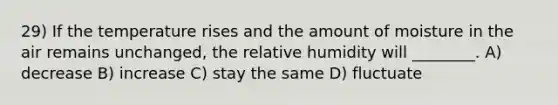 29) If the temperature rises and the amount of moisture in the air remains unchanged, the relative humidity will ________. A) decrease B) increase C) stay the same D) fluctuate