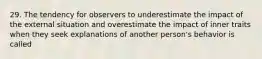 29. The tendency for observers to underestimate the impact of the external situation and overestimate the impact of inner traits when they seek explanations of another person's behavior is called