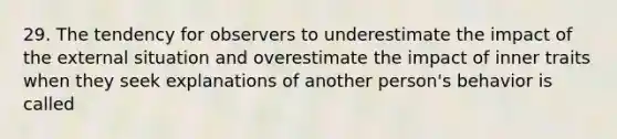 29. The tendency for observers to underestimate the impact of the external situation and overestimate the impact of inner traits when they seek explanations of another person's behavior is called