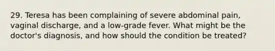 29. Teresa has been complaining of severe abdominal pain, vaginal discharge, and a low-grade fever. What might be the doctor's diagnosis, and how should the condition be treated?