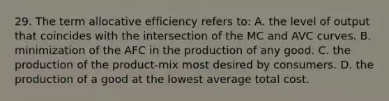 29. The term allocative efficiency refers to: A. the level of output that coincides with the intersection of the MC and AVC curves. B. minimization of the AFC in the production of any good. C. the production of the product-mix most desired by consumers. D. the production of a good at the lowest average total cost.