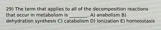 29) The term that applies to all of the decomposition reactions that occur in metabolism is ________. A) anabolism B) dehydration synthesis C) catabolism D) ionization E) homeostasis