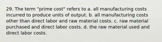 29. The term "prime cost" refers to a. all manufacturing costs incurred to produce units of output. b. all manufacturing costs other than direct labor and raw material costs. c. raw material purchased and direct labor costs. d. the raw material used and direct labor costs.