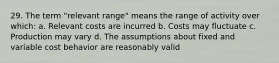 29. The term "relevant range" means the range of activity over which: a. Relevant costs are incurred b. Costs may fluctuate c. Production may vary d. The assumptions about fixed and variable cost behavior are reasonably valid