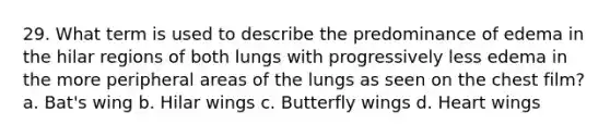 29. What term is used to describe the predominance of edema in the hilar regions of both lungs with progressively less edema in the more peripheral areas of the lungs as seen on the chest film? a. Bat's wing b. Hilar wings c. Butterfly wings d. Heart wings