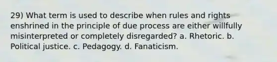 29) What term is used to describe when rules and rights enshrined in the principle of due process are either willfully misinterpreted or completely disregarded? a. Rhetoric. b. Political justice. c. Pedagogy. d. Fanaticism.