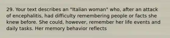 29. Your text describes an "Italian woman" who, after an attack of encephalitis, had difficulty remembering people or facts she knew before. She could, however, remember her life events and daily tasks. Her memory behavior reflects