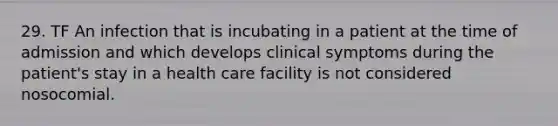 29. TF An infection that is incubating in a patient at the time of admission and which develops clinical symptoms during the patient's stay in a health care facility is not considered nosocomial.