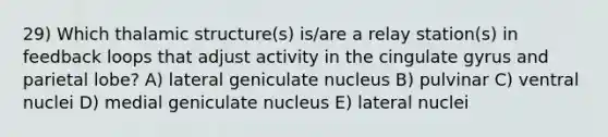 29) Which thalamic structure(s) is/are a relay station(s) in feedback loops that adjust activity in the cingulate gyrus and parietal lobe? A) lateral geniculate nucleus B) pulvinar C) ventral nuclei D) medial geniculate nucleus E) lateral nuclei