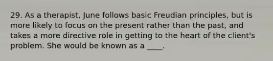 29. As a therapist, June follows basic Freudian principles, but is more likely to focus on the present rather than the past, and takes a more directive role in getting to the heart of the client's problem. She would be known as a ____.