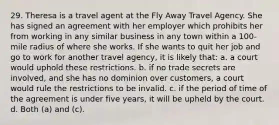 29. Theresa is a travel agent at the Fly Away Travel Agency. She has signed an agreement with her employer which prohibits her from working in any similar business in any town within a 100-mile radius of where she works. If she wants to quit her job and go to work for another travel agency, it is likely that: a. a court would uphold these restrictions. b. if no trade secrets are involved, and she has no dominion over customers, a court would rule the restrictions to be invalid. c. if the period of time of the agreement is under five years, it will be upheld by the court. d. Both (a) and (c).