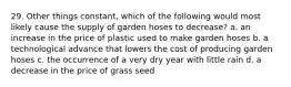 29. Other things constant, which of the following would most likely cause the supply of garden hoses to decrease? a. an increase in the price of plastic used to make garden hoses b. a technological advance that lowers the cost of producing garden hoses c. the occurrence of a very dry year with little rain d. a decrease in the price of grass seed