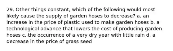 29. Other things constant, which of the following would most likely cause the supply of garden hoses to decrease? a. an increase in the price of plastic used to make garden hoses b. a technological advance that lowers the cost of producing garden hoses c. the occurrence of a very dry year with little rain d. a decrease in the price of grass seed