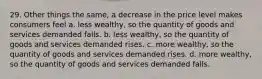 29. Other things the same, a decrease in the price level makes consumers feel a. less wealthy, so the quantity of goods and services demanded falls. b. less wealthy, so the quantity of goods and services demanded rises. c. more wealthy, so the quantity of goods and services demanded rises. d. more wealthy, so the quantity of goods and services demanded falls.