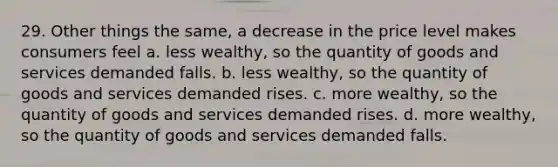 29. Other things the same, a decrease in the price level makes consumers feel a. less wealthy, so the quantity of goods and services demanded falls. b. less wealthy, so the quantity of goods and services demanded rises. c. more wealthy, so the quantity of goods and services demanded rises. d. more wealthy, so the quantity of goods and services demanded falls.