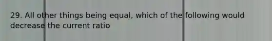 29. All other things being equal, which of the following would decrease the current ratio