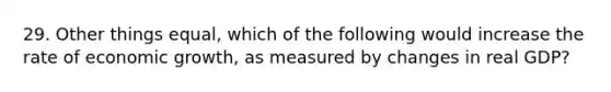 29. Other things equal, which of the following would increase the rate of economic growth, as measured by changes in real GDP?